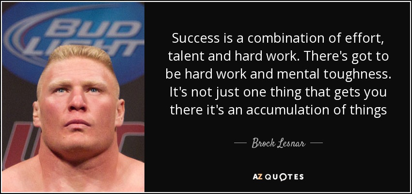 Success is a combination of effort, talent and hard work. There's got to be hard work and mental toughness. It's not just one thing that gets you there it's an accumulation of things - Brock Lesnar