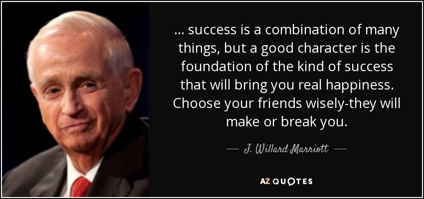 . . . success is a combination of many things, but a good character is the foundation of the kind of success that will bring you real happiness. Choose your friends wisely-they will make or break you. - J. Willard Marriott