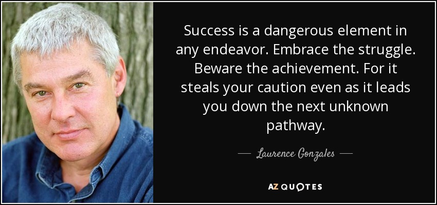 Success is a dangerous element in any endeavor. Embrace the struggle. Beware the achievement. For it steals your caution even as it leads you down the next unknown pathway. - Laurence Gonzales