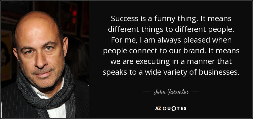 Success is a funny thing. It means different things to different people. For me, I am always pleased when people connect to our brand. It means we are executing in a manner that speaks to a wide variety of businesses. - John Varvatos
