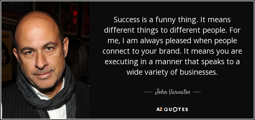 Success is a funny thing. It means different things to different people. For me, I am always pleased when people connect to your brand. It means you are executing in a manner that speaks to a wide variety of businesses. - John Varvatos