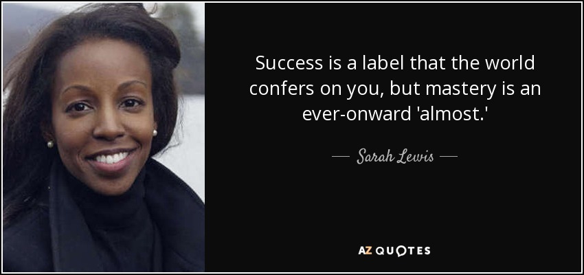 Success is a label that the world confers on you, but mastery is an ever-onward 'almost.' - Sarah Lewis