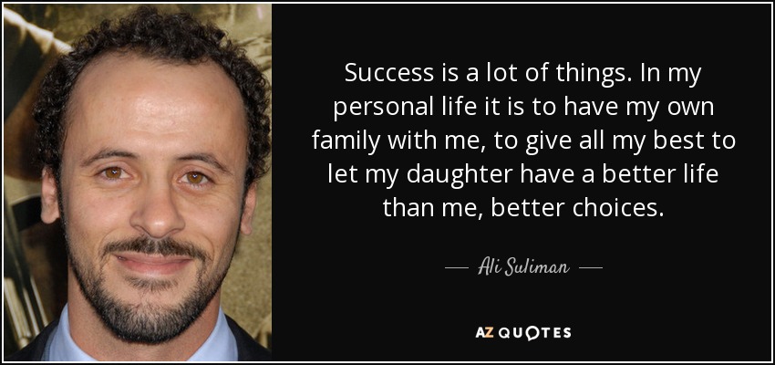 Success is a lot of things. In my personal life it is to have my own family with me, to give all my best to let my daughter have a better life than me, better choices. - Ali Suliman