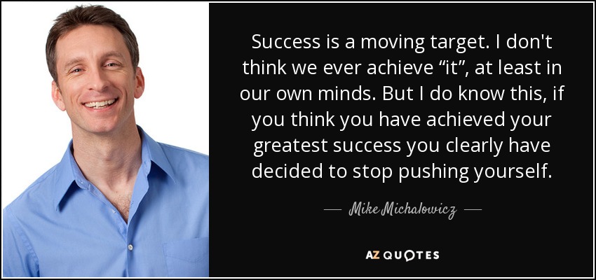 Success is a moving target. I don't think we ever achieve “it”, at least in our own minds. But I do know this, if you think you have achieved your greatest success you clearly have decided to stop pushing yourself. - Mike Michalowicz