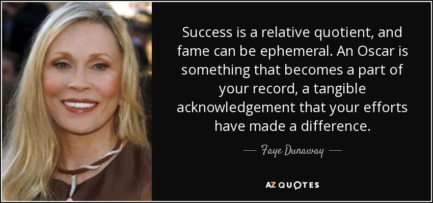 Success is a relative quotient, and fame can be ephemeral. An Oscar is something that becomes a part of your record, a tangible acknowledgement that your efforts have made a difference. - Faye Dunaway