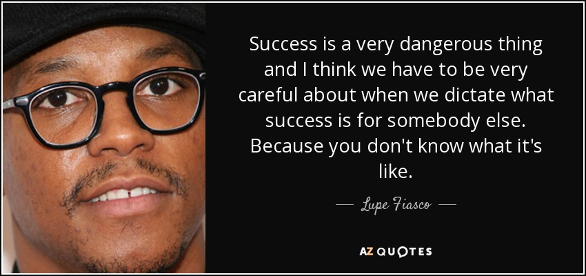 Success is a very dangerous thing and I think we have to be very careful about when we dictate what success is for somebody else. Because you don't know what it's like. - Lupe Fiasco
