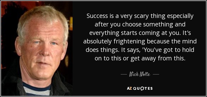 Success is a very scary thing especially after you choose something and everything starts coming at you. It's absolutely frightening because the mind does things. It says, 'You've got to hold on to this or get away from this. - Nick Nolte