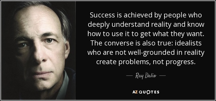 Success is achieved by people who deeply understand reality and know how to use it to get what they want. The converse is also true: idealists who are not well-grounded in reality create problems, not progress. - Ray Dalio