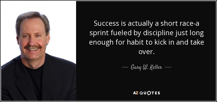 Success is actually a short race-a sprint fueled by discipline just long enough for habit to kick in and take over. - Gary W. Keller