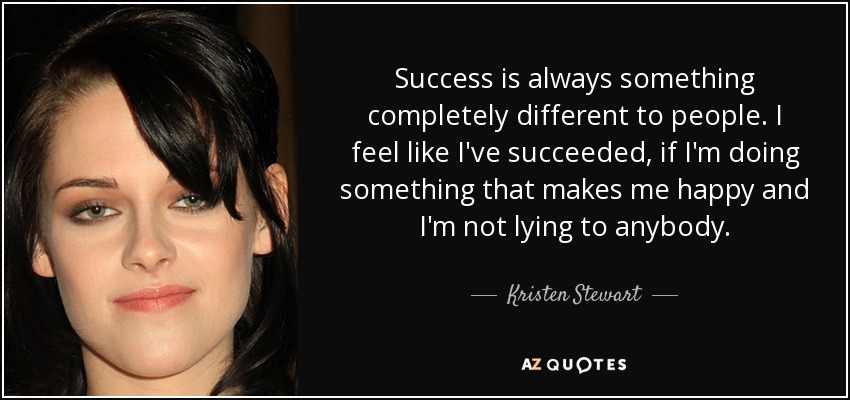 Success is always something completely different to people. I feel like I've succeeded, if I'm doing something that makes me happy and I'm not lying to anybody. - Kristen Stewart