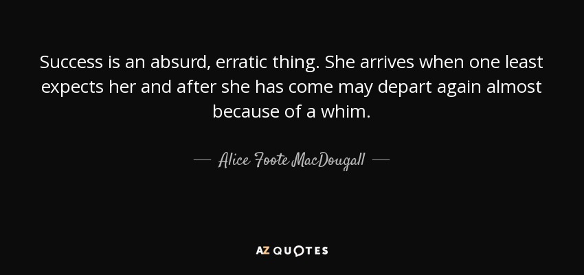 Success is an absurd, erratic thing. She arrives when one least expects her and after she has come may depart again almost because of a whim. - Alice Foote MacDougall