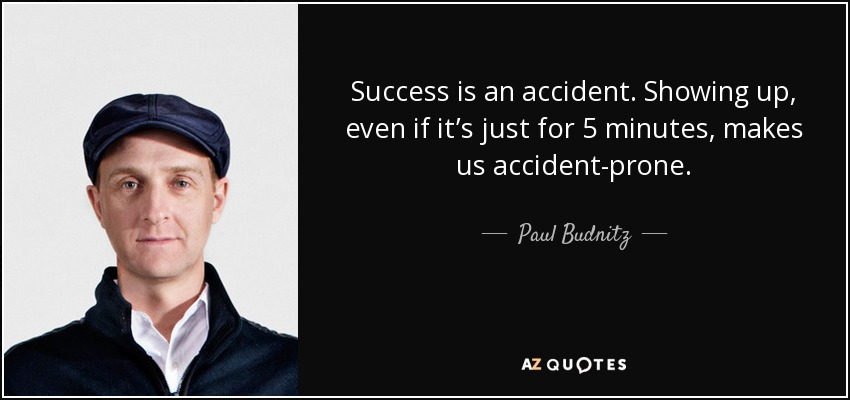 Success is an accident. Showing up, even if it’s just for 5 minutes, makes us accident-prone. - Paul Budnitz