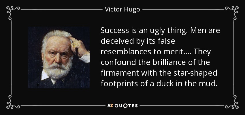 Success is an ugly thing. Men are deceived by its false resemblances to merit.... They confound the brilliance of the firmament with the star-shaped footprints of a duck in the mud. - Victor Hugo