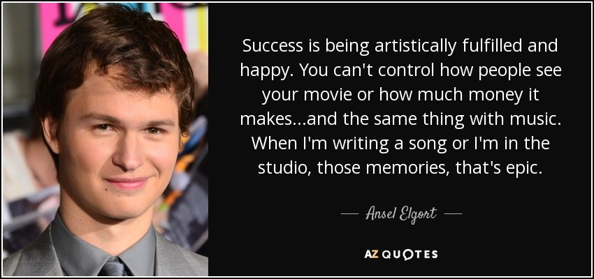 Success is being artistically fulfilled and happy. You can't control how people see your movie or how much money it makes...and the same thing with music. When I'm writing a song or I'm in the studio, those memories, that's epic. - Ansel Elgort