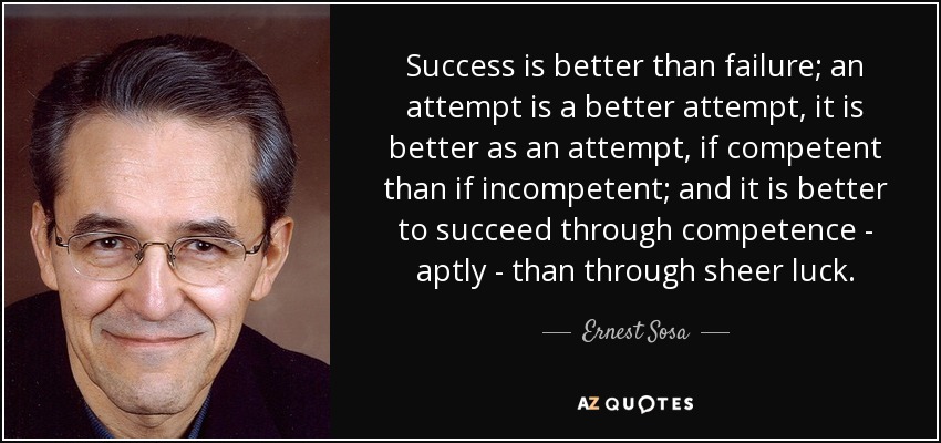 Success is better than failure; an attempt is a better attempt, it is better as an attempt, if competent than if incompetent; and it is better to succeed through competence - aptly - than through sheer luck. - Ernest Sosa
