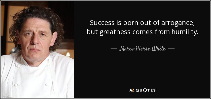 Success is born out of arrogance, but greatness comes from humility. - Marco Pierre White