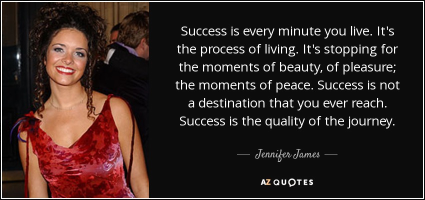 Success is every minute you live. It's the process of living. It's stopping for the moments of beauty, of pleasure; the moments of peace. Success is not a destination that you ever reach. Success is the quality of the journey. - Jennifer James