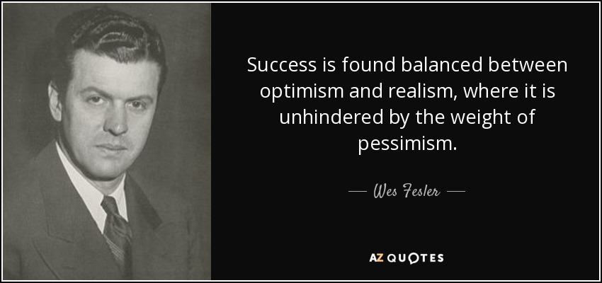 Success is found balanced between optimism and realism, where it is unhindered by the weight of pessimism. - Wes Fesler