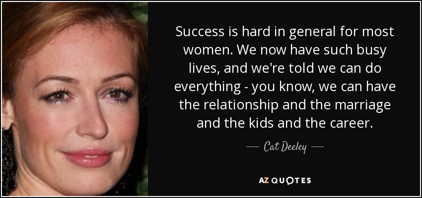 Success is hard in general for most women. We now have such busy lives, and we're told we can do everything - you know, we can have the relationship and the marriage and the kids and the career. - Cat Deeley