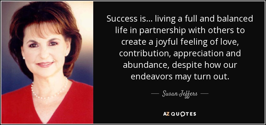 Success is... living a full and balanced life in partnership with others to create a joyful feeling of love, contribution, appreciation and abundance, despite how our endeavors may turn out. - Susan Jeffers