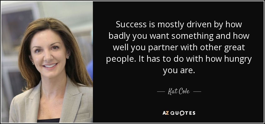 Success is mostly driven by how badly you want something and how well you partner with other great people. It has to do with how hungry you are. - Kat Cole