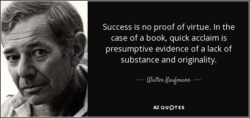 Success is no proof of virtue. In the case of a book, quick acclaim is presumptive evidence of a lack of substance and originality. - Walter Kaufmann