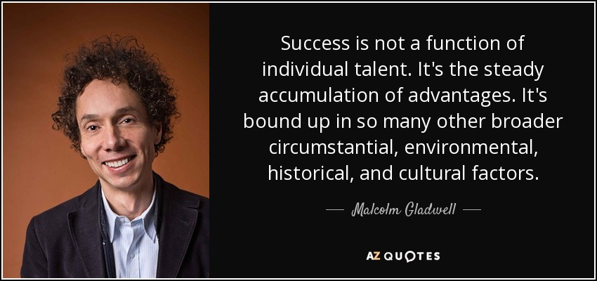 Success is not a function of individual talent. It's the steady accumulation of advantages. It's bound up in so many other broader circumstantial, environmental, historical, and cultural factors. - Malcolm Gladwell