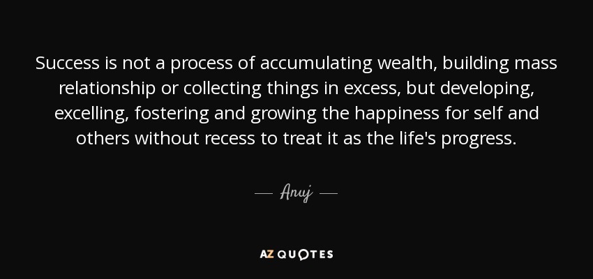 Success is not a process of accumulating wealth, building mass relationship or collecting things in excess, but developing, excelling, fostering and growing the happiness for self and others without recess to treat it as the life's progress. - Anuj