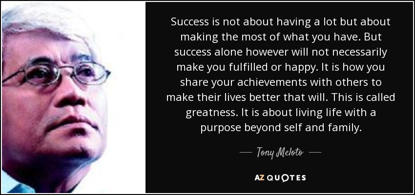 Success is not about having a lot but about making the most of what you have. But success alone however will not necessarily make you fulfilled or happy. It is how you share your achievements with others to make their lives better that will. This is called greatness. It is about living life with a purpose beyond self and family. - Tony Meloto