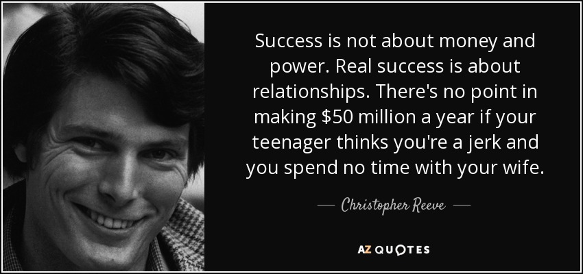 Success is not about money and power. Real success is about relationships. There's no point in making $50 million a year if your teenager thinks you're a jerk and you spend no time with your wife. - Christopher Reeve