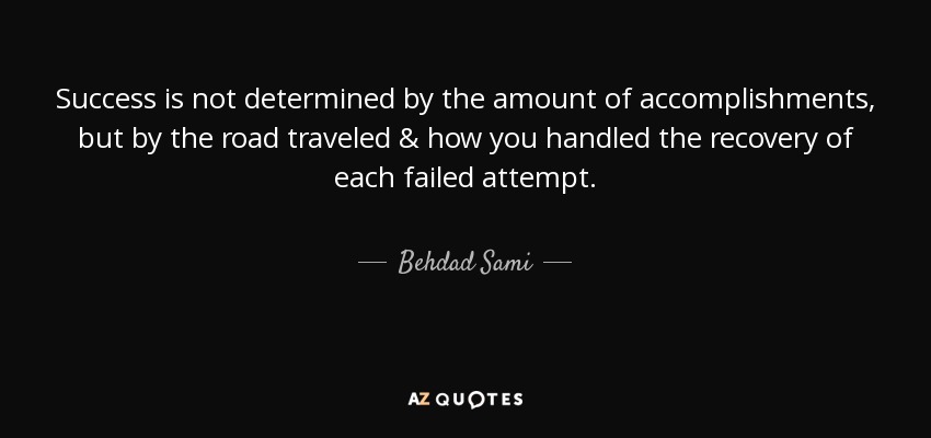 Success is not determined by the amount of accomplishments, but by the road traveled & how you handled the recovery of each failed attempt. - Behdad Sami