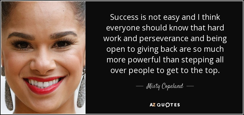 Success is not easy and I think everyone should know that hard work and perseverance and being open to giving back are so much more powerful than stepping all over people to get to the top. - Misty Copeland