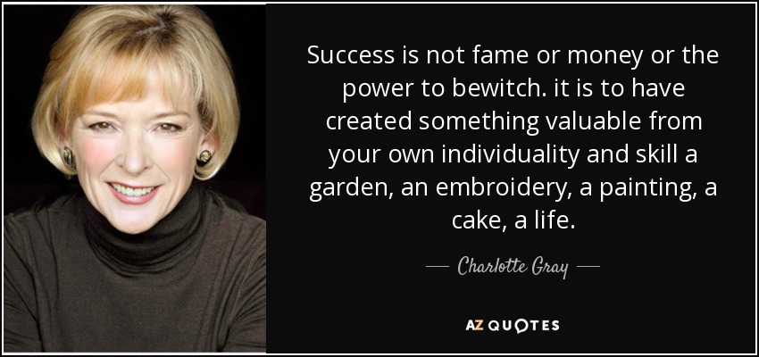 Success is not fame or money or the power to bewitch. it is to have created something valuable from your own individuality and skill a garden, an embroidery, a painting, a cake, a life. - Charlotte Gray