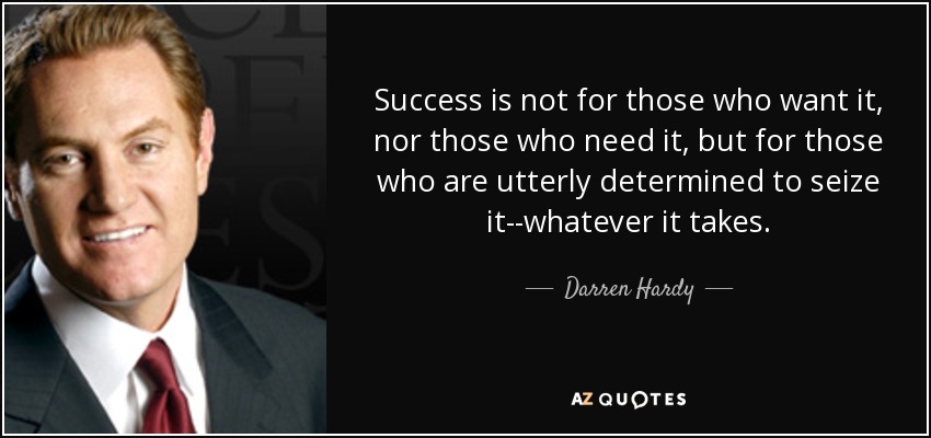 Success is not for those who want it, nor those who need it, but for those who are utterly determined to seize it--whatever it takes. - Darren Hardy