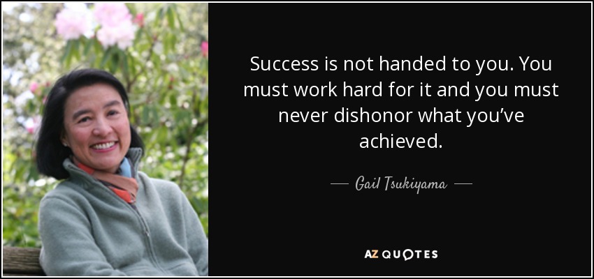 Success is not handed to you. You must work hard for it and you must never dishonor what you’ve achieved. - Gail Tsukiyama