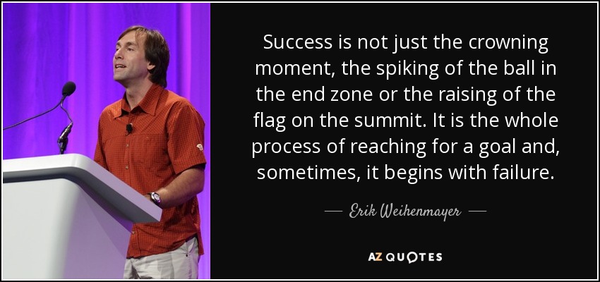 Success is not just the crowning moment, the spiking of the ball in the end zone or the raising of the flag on the summit. It is the whole process of reaching for a goal and, sometimes, it begins with failure. - Erik Weihenmayer