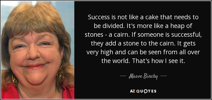 Success is not like a cake that needs to be divided. It's more like a heap of stones - a cairn. If someone is successful, they add a stone to the cairn. It gets very high and can be seen from all over the world. That's how I see it. - Maeve Binchy