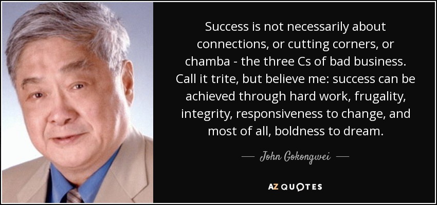 Success is not necessarily about connections, or cutting corners, or chamba - the three Cs of bad business. Call it trite, but believe me: success can be achieved through hard work, frugality, integrity, responsiveness to change, and most of all, boldness to dream. - John Gokongwei