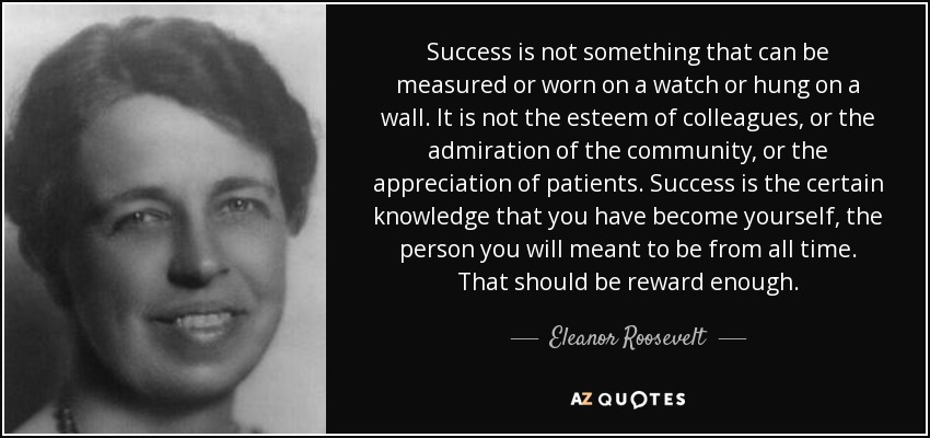 Success is not something that can be measured or worn on a watch or hung on a wall. It is not the esteem of colleagues, or the admiration of the community, or the appreciation of patients. Success is the certain knowledge that you have become yourself, the person you will meant to be from all time. That should be reward enough. - Eleanor Roosevelt