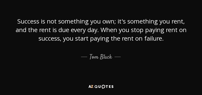 Success is not something you own; it's something you rent, and the rent is due every day. When you stop paying rent on success, you start paying the rent on failure. - Tom Black