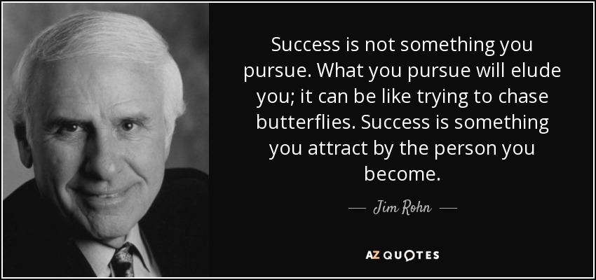 Success is not something you pursue. What you pursue will elude you; it can be like trying to chase butterflies. Success is something you attract by the person you become. - Jim Rohn