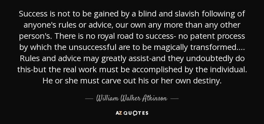 Success is not to be gained by a blind and slavish following of anyone's rules or advice, our own any more than any other person's. There is no royal road to success- no patent process by which the unsuccessful are to be magically transformed. . . . Rules and advice may greatly assist-and they undoubtedly do this-but the real work must be accomplished by the individual. He or she must carve out his or her own destiny. - William Walker Atkinson