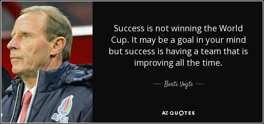 Success is not winning the World Cup. It may be a goal in your mind but success is having a team that is improving all the time. - Berti Vogts