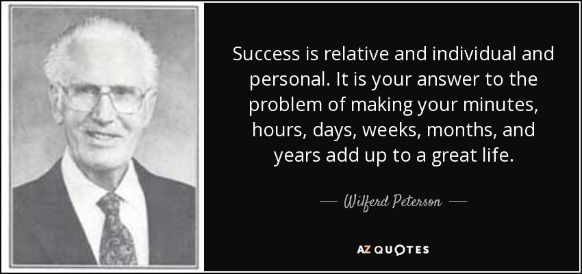 Success is relative and individual and personal. It is your answer to the problem of making your minutes, hours, days, weeks, months, and years add up to a great life. - Wilferd Peterson