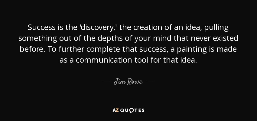 Success is the 'discovery,' the creation of an idea, pulling something out of the depths of your mind that never existed before. To further complete that success, a painting is made as a communication tool for that idea. - Jim Rowe