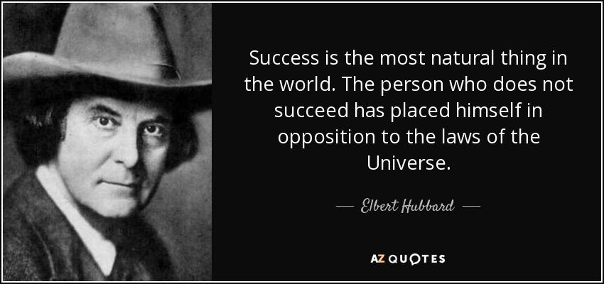 Success is the most natural thing in the world. The person who does not succeed has placed himself in opposition to the laws of the Universe. - Elbert Hubbard