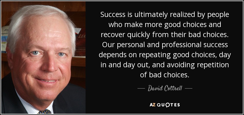 Success is ultimately realized by people who make more good choices and recover quickly from their bad choices. Our personal and professional success depends on repeating good choices, day in and day out, and avoiding repetition of bad choices. - David Cottrell