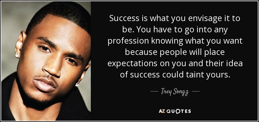 Success is what you envisage it to be. You have to go into any profession knowing what you want because people will place expectations on you and their idea of success could taint yours. - Trey Songz