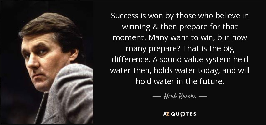 Success is won by those who believe in winning & then prepare for that moment. Many want to win, but how many prepare? That is the big difference. A sound value system held water then, holds water today, and will hold water in the future. - Herb Brooks