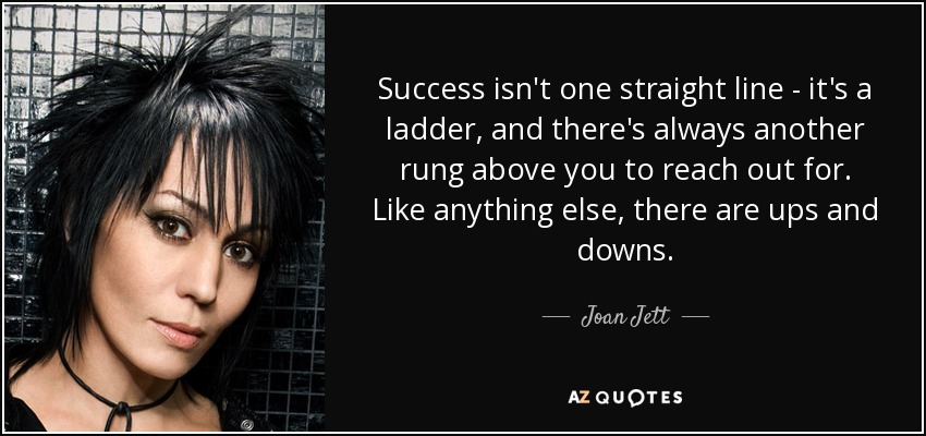 Success isn't one straight line - it's a ladder, and there's always another rung above you to reach out for. Like anything else, there are ups and downs. - Joan Jett